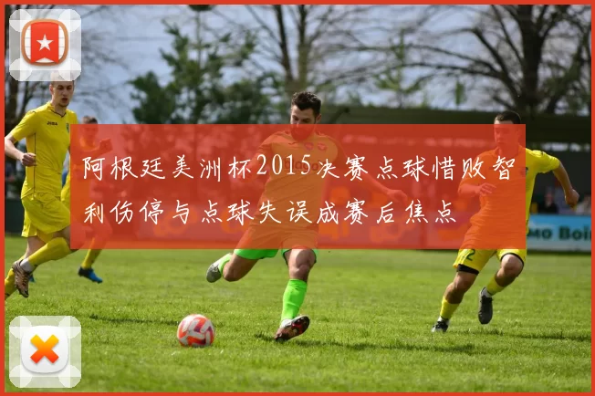 阿根廷美洲杯2015决赛点球惜败智利伤停与点球失误成赛后焦点