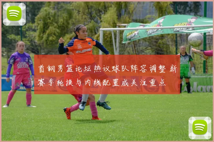 首钢男篮论坛热议球队阵容调整 新赛季轮换与内线配置成关注重点