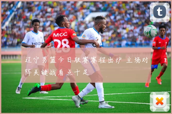 辽宁男篮今日联赛赛程出炉 主场对阵关键战看点十足