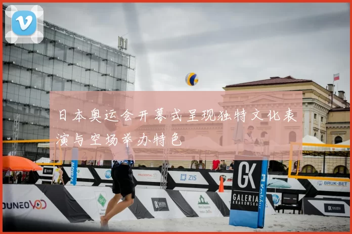 日本奥运会开幕式呈现独特文化表演与空场举办特色