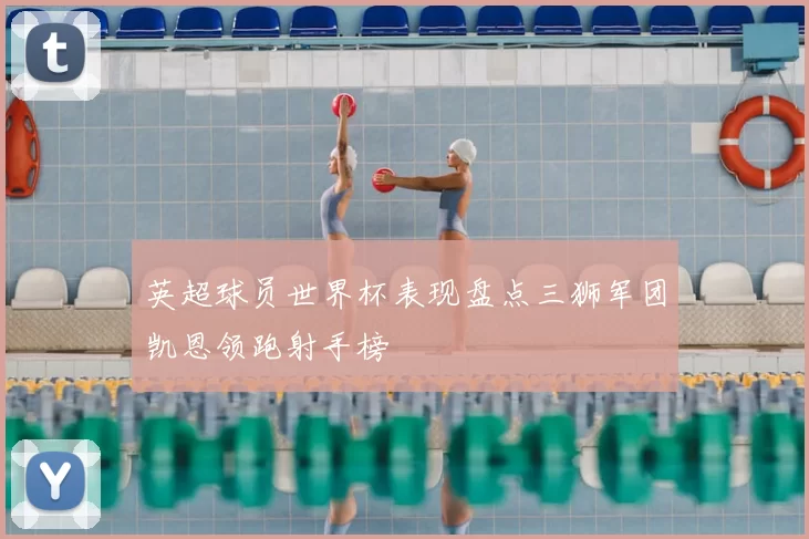 英超球员世界杯表现盘点三狮军团凯恩领跑射手榜