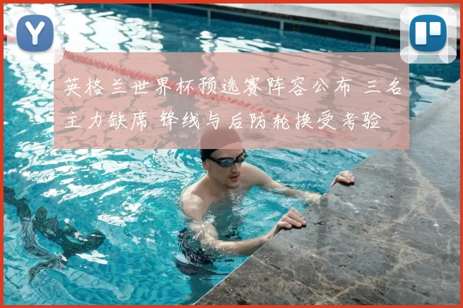 英格兰世界杯预选赛阵容公布 三名主力缺席 锋线与后防轮换受考验