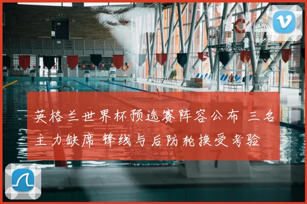 英格兰世界杯预选赛阵容公布 三名主力缺席 锋线与后防轮换受考验