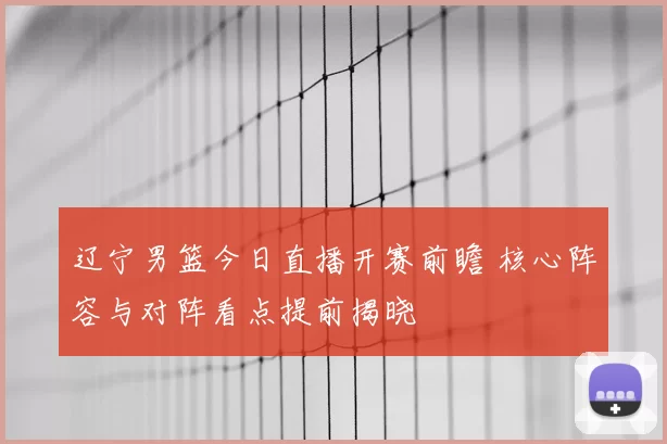 辽宁男篮今日直播开赛前瞻 核心阵容与对阵看点提前揭晓