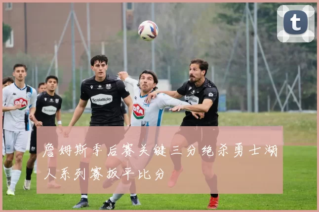 詹姆斯季后赛关键三分绝杀勇士湖人系列赛扳平比分