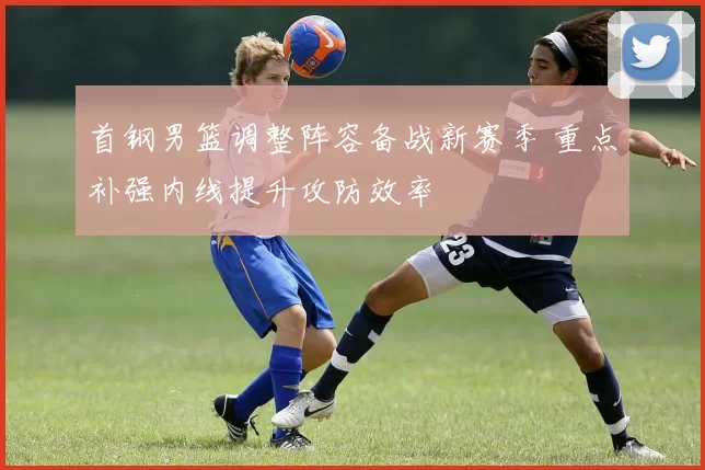 首钢男篮调整阵容备战新赛季 重点补强内线提升攻防效率