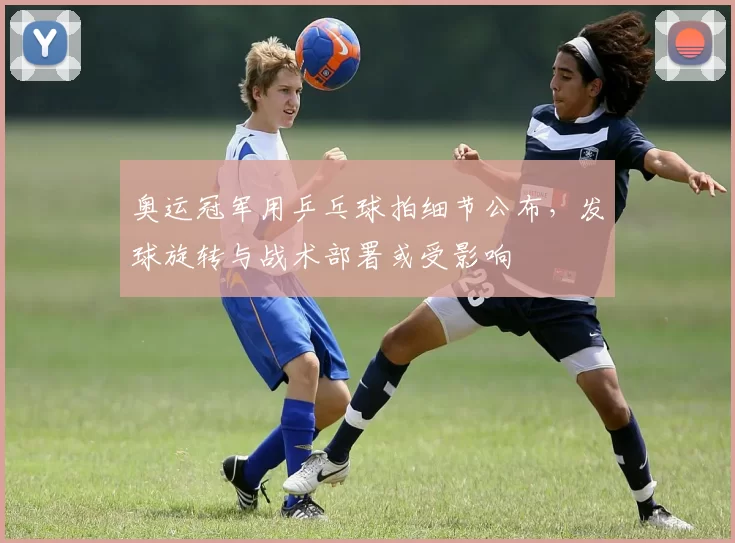 奥运冠军用乒乓球拍细节公布,发球旋转与战术部署或受影响