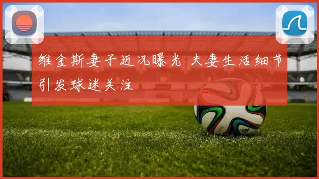 维金斯妻子近况曝光 夫妻生活细节引发球迷关注