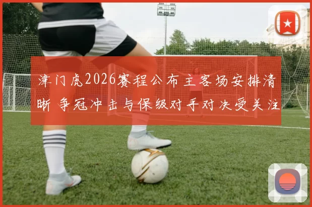 津门虎2026赛程公布主客场安排清晰 争冠冲击与保级对手对决受关注