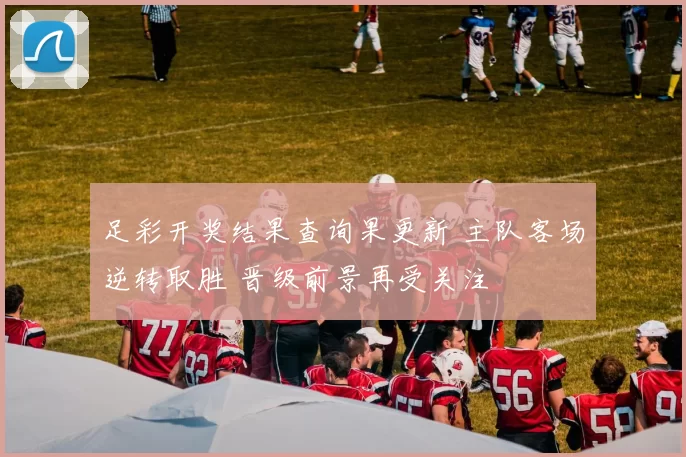 足彩开奖结果查询果更新 主队客场逆转取胜 晋级前景再受关注