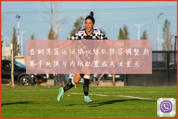 首钢男篮论坛热议球队阵容调整 新赛季轮换与内线配置成关注重点