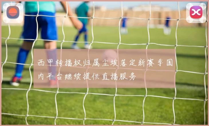 西甲转播权归属尘埃落定新赛季国内平台继续提供直播服务