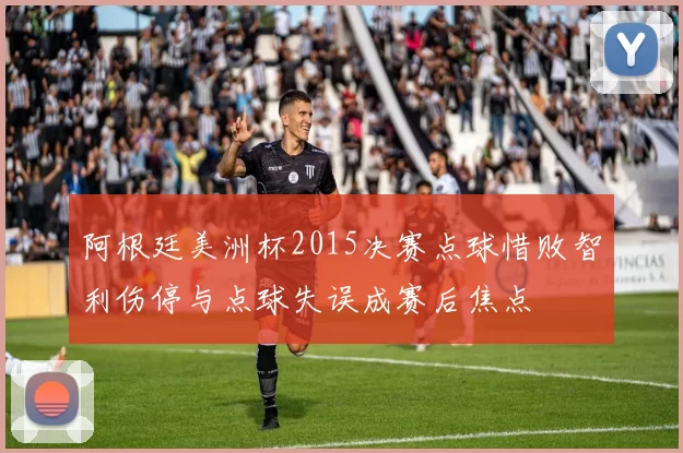 阿根廷美洲杯2015决赛点球惜败智利伤停与点球失误成赛后焦点