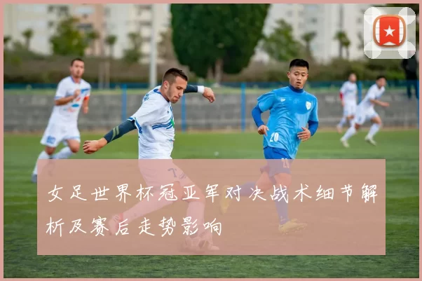 女足世界杯冠亚军对决战术细节解析及赛后走势影响