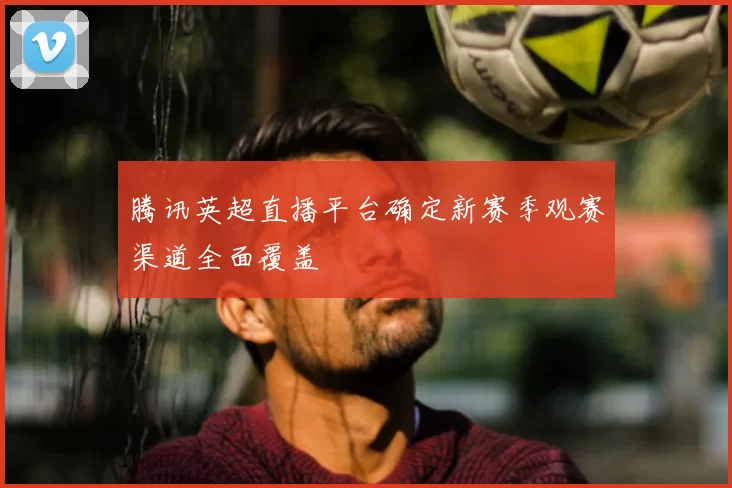 腾讯英超直播平台确定新赛季观赛渠道全面覆盖
