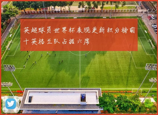 英超球员世界杯表现更新积分榜前十英格兰队占据六席