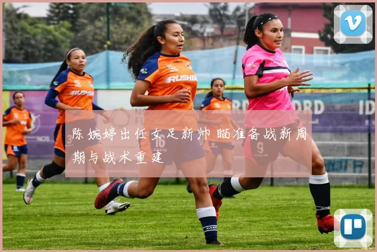 陈婉婷出任女足新帅 瞄准备战新周期与战术重建