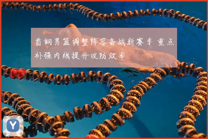 首钢男篮调整阵容备战新赛季 重点补强内线提升攻防效率