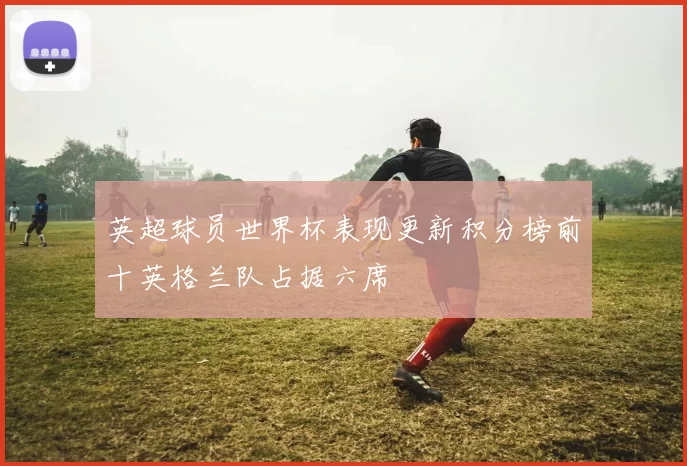 英超球员世界杯表现更新积分榜前十英格兰队占据六席