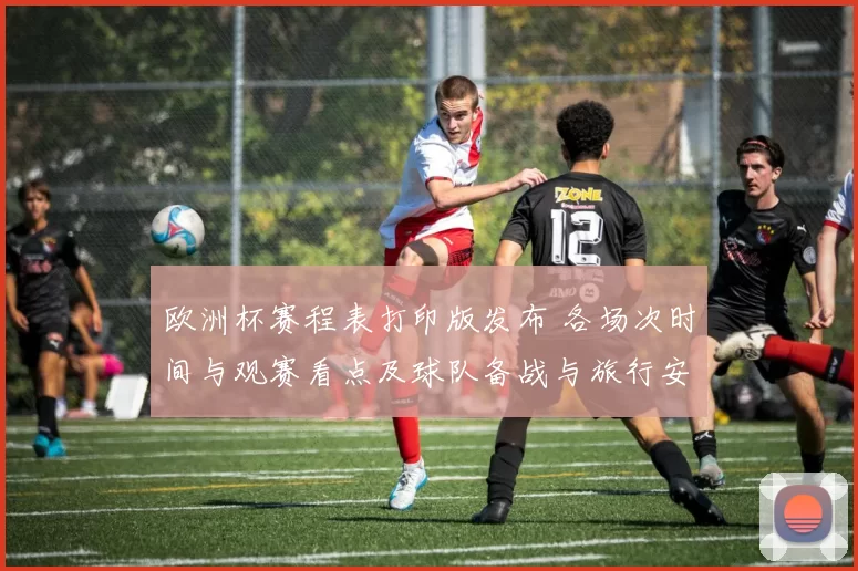 欧洲杯赛程表打印版发布 各场次时间与观赛看点及球队备战与旅行安排影响