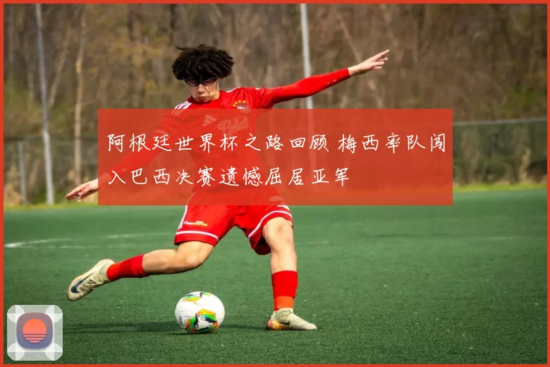 阿根廷世界杯之路回顾 梅西率队闯入巴西决赛遗憾屈居亚军