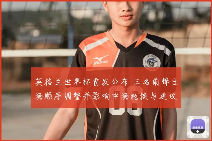英格兰世界杯首发公布 三名前锋出场顺序调整并影响中场轮换与进攻节奏