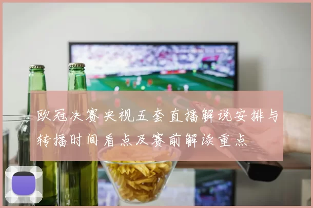 欧冠决赛央视五套直播解说安排与转播时间看点及赛前解读重点