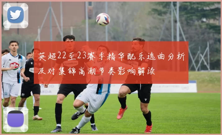 英超22至23赛季精华配乐选曲分析及对集锦高潮节奏影响解读