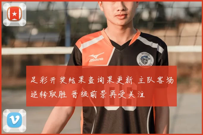 足彩开奖结果查询果更新 主队客场逆转取胜 晋级前景再受关注