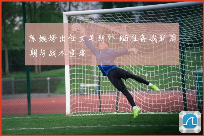 陈婉婷出任女足新帅 瞄准备战新周期与战术重建