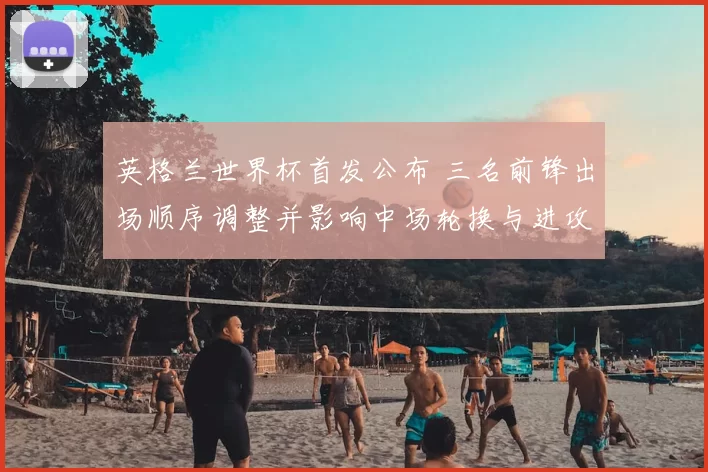 英格兰世界杯首发公布 三名前锋出场顺序调整并影响中场轮换与进攻节奏